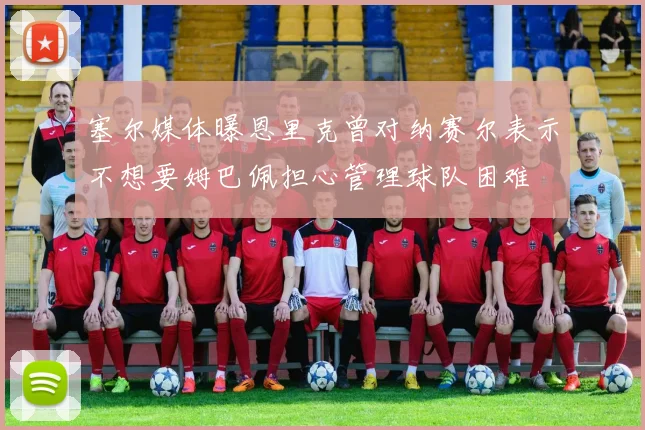 塞尔媒体曝恩里克曾对纳赛尔表示不想要姆巴佩担心管理球队困难