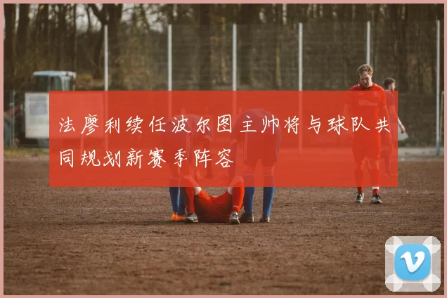 法廖利续任波尔图主帅将与球队共同规划新赛季阵容
