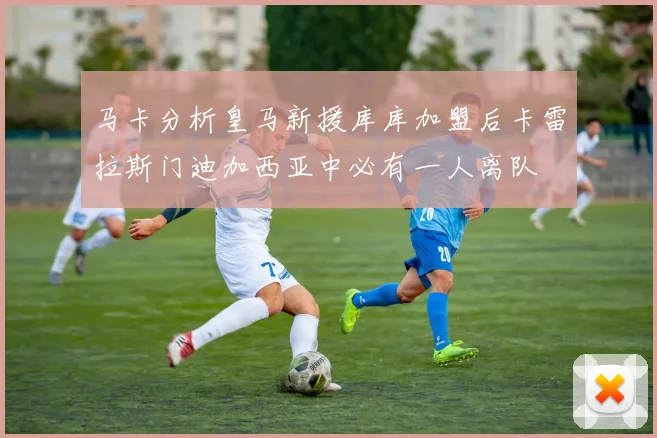 马卡分析皇马新援库库加盟后卡雷拉斯门迪加西亚中必有一人离队