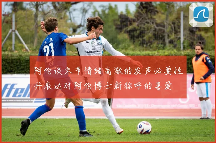 阿伦谈末节情绪高涨的发声必要性并表达对阿伦博士新称呼的喜爱