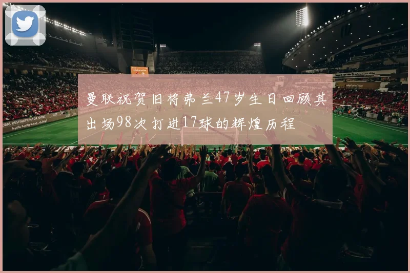曼联祝贺旧将弗兰47岁生日回顾其出场98次打进17球的辉煌历程