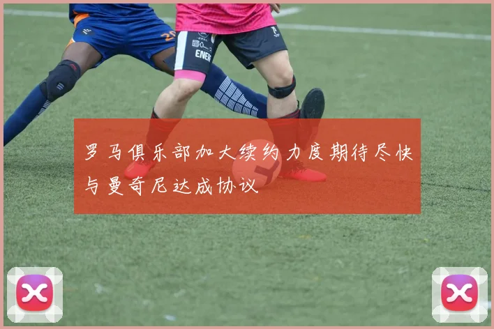 罗马俱乐部加大续约力度期待尽快与曼奇尼达成协议