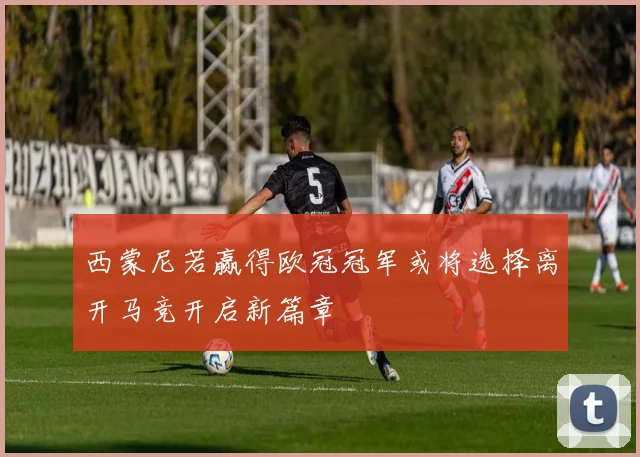 西蒙尼若赢得欧冠冠军或将选择离开马竞开启新篇章