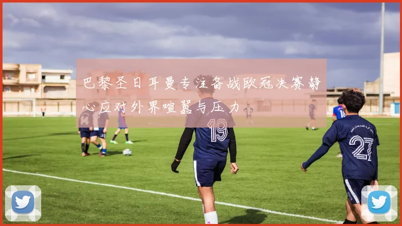 巴黎圣日耳曼专注备战欧冠决赛静心应对外界喧嚣与压力