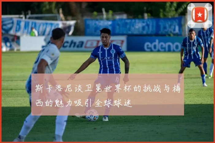 斯卡洛尼谈卫冕世界杯的挑战与梅西的魅力吸引全球球迷
