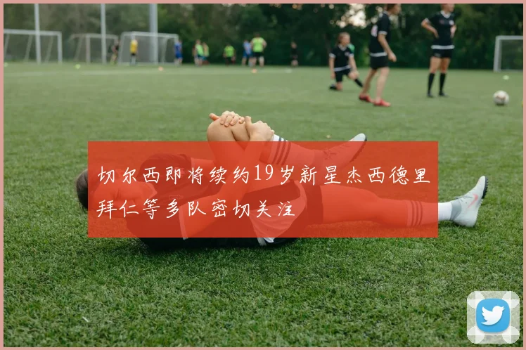 切尔西即将续约19岁新星杰西德里拜仁等多队密切关注