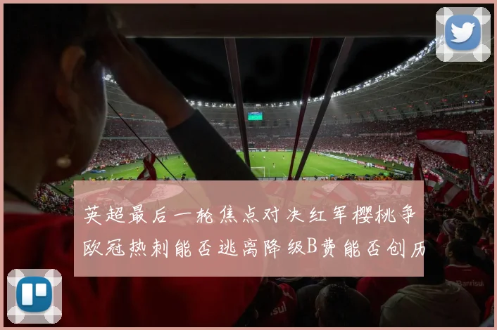 英超最后一轮焦点对决红军樱桃争欧冠热刺能否逃离降级B费能否创历史新高