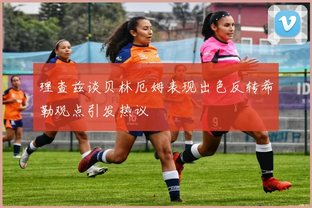 理查兹谈贝林厄姆表现出色反转希勒观点引发热议